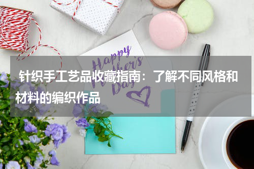  针织手工艺品收藏指南：了解不同风格和材料的编织作品