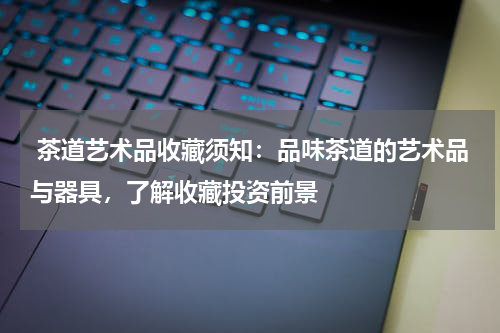  茶道艺术品收藏须知：品味茶道的艺术品与器具，了解收藏投资前景