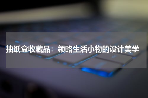  抽纸盒收藏品：领略生活小物的设计美学