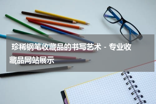  珍稀钢笔收藏品的书写艺术 - 专业收藏品网站展示