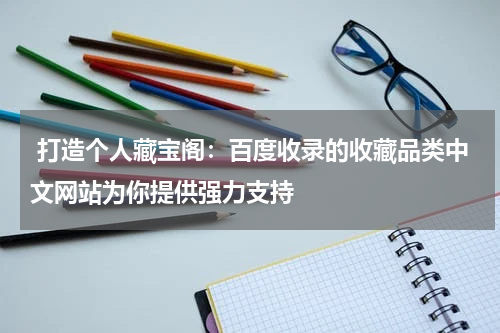  打造个人藏宝阁：百度收录的收藏品类中文网站为你提供强力支持