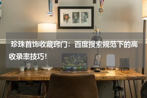  珍珠首饰收藏窍门：百度搜索规范下的高收录率技巧！