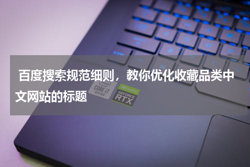  百度搜索规范细则，教你优化收藏品类中文网站的标题