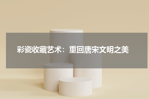  彩瓷收藏艺术：重回唐宋文明之美