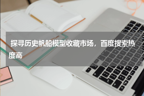  探寻历史帆船模型收藏市场，百度搜索热度高