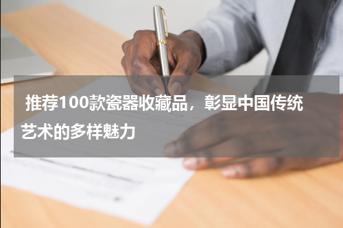  推荐100款瓷器收藏品，彰显中国传统艺术的多样魅力