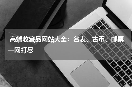  高端收藏品网站大全：名表、古币、邮票一网打尽
