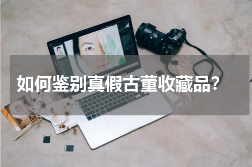  如何鉴别真假古董收藏品？