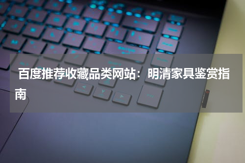  百度推荐收藏品类网站：明清家具鉴赏指南