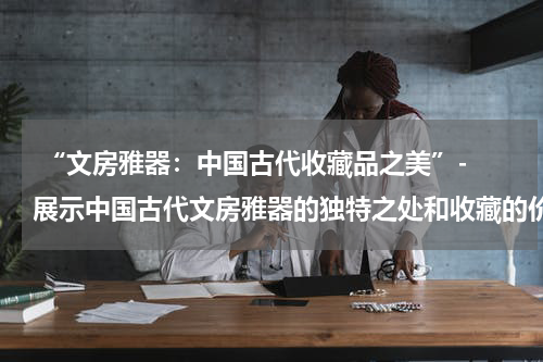  “文房雅器：中国古代收藏品之美”- 展示中国古代文房雅器的独特之处和收藏的价值。
