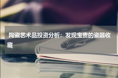  陶瓷艺术品投资分析：发现宝贵的瓷器收藏