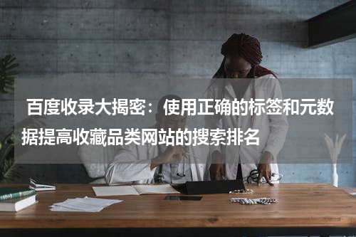  百度收录大揭密：使用正确的标签和元数据提高收藏品类网站的搜索排名
