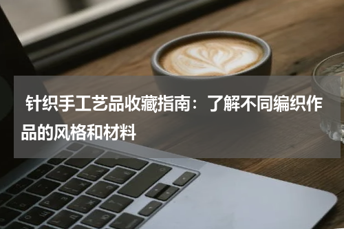  针织手工艺品收藏指南：了解不同编织作品的风格和材料