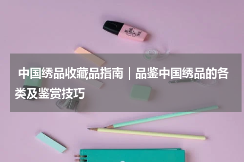  中国绣品收藏品指南｜品鉴中国绣品的各类及鉴赏技巧
