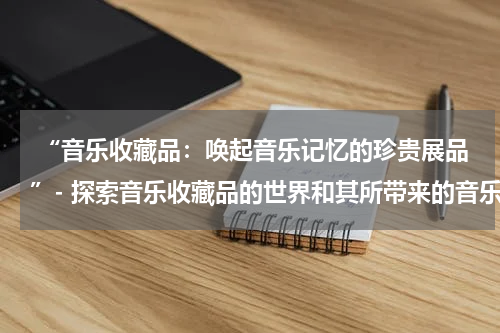  “音乐收藏品：唤起音乐记忆的珍贵展品”- 探索音乐收藏品的世界和其所带来的音乐回忆，介绍不同类型的音乐收藏品。