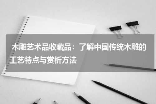 木雕艺术品收藏品：了解中国传统木雕的工艺特点与赏析方法