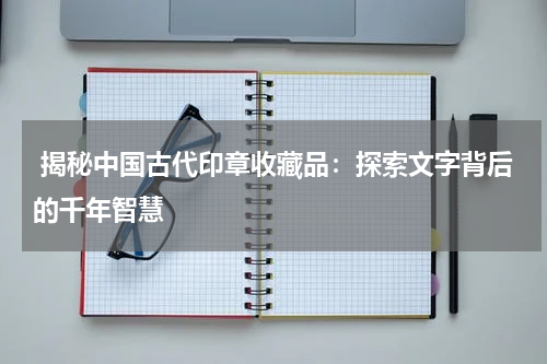  揭秘中国古代印章收藏品：探索文字背后的千年智慧