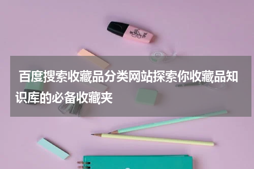  百度搜索收藏品分类网站探索你收藏品知识库的必备收藏夹