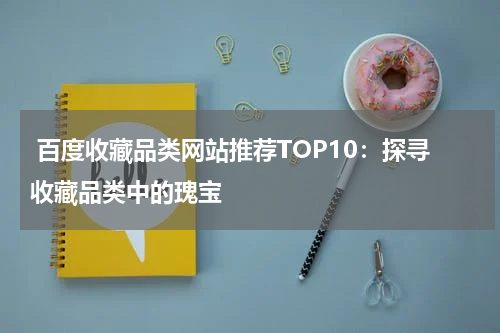  百度收藏品类网站推荐TOP10：探寻收藏品类中的瑰宝