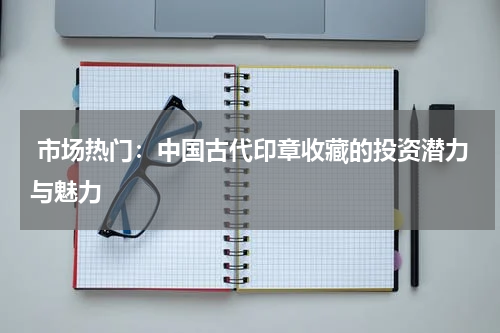  市场热门：中国古代印章收藏的投资潜力与魅力