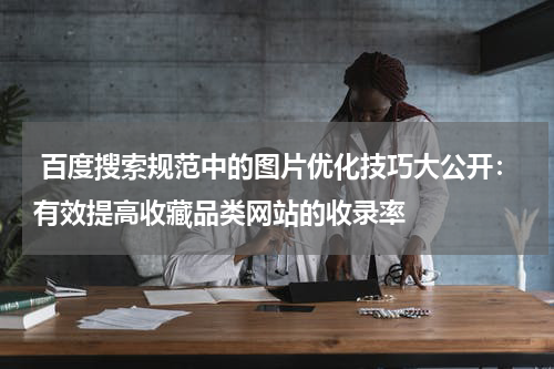  百度搜索规范中的图片优化技巧大公开：有效提高收藏品类网站的收录率