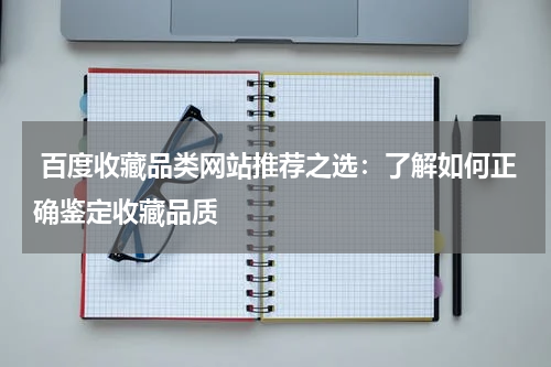  百度收藏品类网站推荐之选：了解如何正确鉴定收藏品质
