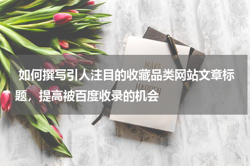  如何撰写引人注目的收藏品类网站文章标题，提高被百度收录的机会