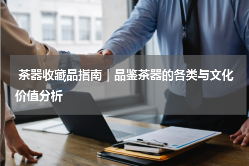  茶器收藏品指南｜品鉴茶器的各类与文化价值分析