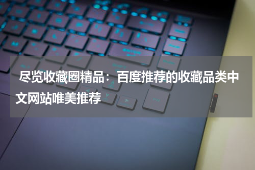  尽览收藏圈精品：百度推荐的收藏品类中文网站唯美推荐