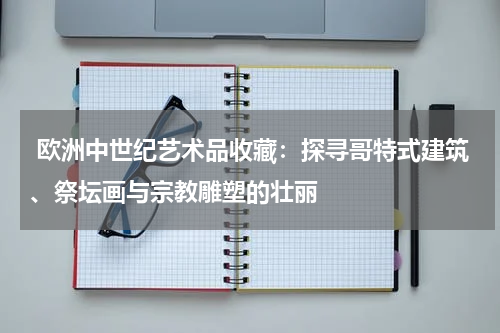  欧洲中世纪艺术品收藏：探寻哥特式建筑、祭坛画与宗教雕塑的壮丽