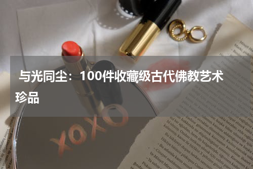  与光同尘：100件收藏级古代佛教艺术珍品
