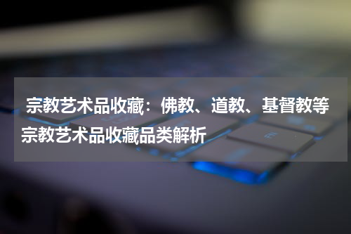  宗教艺术品收藏：佛教、道教、基督教等宗教艺术品收藏品类解析