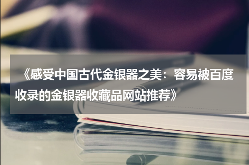  《感受中国古代金银器之美：容易被百度收录的金银器收藏品网站推荐》