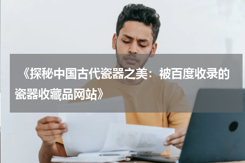  《探秘中国古代瓷器之美：被百度收录的瓷器收藏品网站》