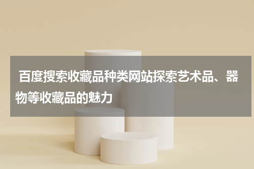  百度搜索收藏品种类网站探索艺术品、器物等收藏品的魅力