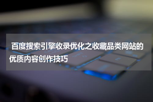  百度搜索引擎收录优化之收藏品类网站的优质内容创作技巧