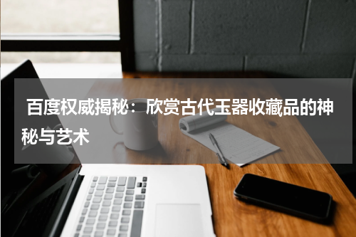  百度权威揭秘：欣赏古代玉器收藏品的神秘与艺术