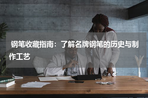  钢笔收藏指南：了解名牌钢笔的历史与制作工艺