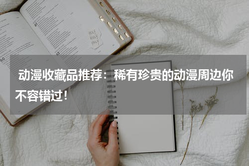  动漫收藏品推荐：稀有珍贵的动漫周边你不容错过！