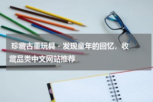  珍藏古董玩具 - 发现童年的回忆，收藏品类中文网站推荐