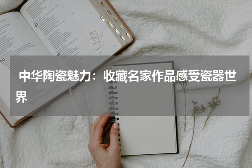  中华陶瓷魅力：收藏名家作品感受瓷器世界