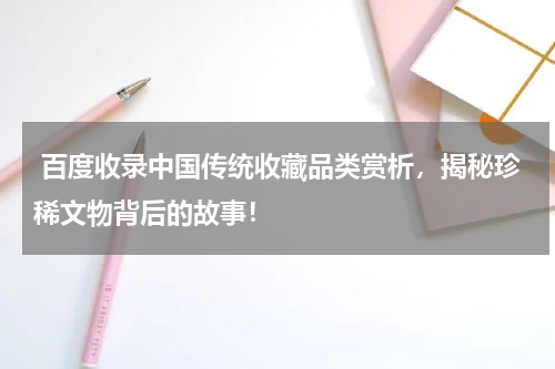  百度收录中国传统收藏品类赏析，揭秘珍稀文物背后的故事！