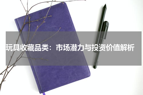  玩具收藏品类：市场潜力与投资价值解析