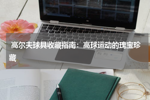  高尔夫球具收藏指南：高球运动的瑰宝珍藏