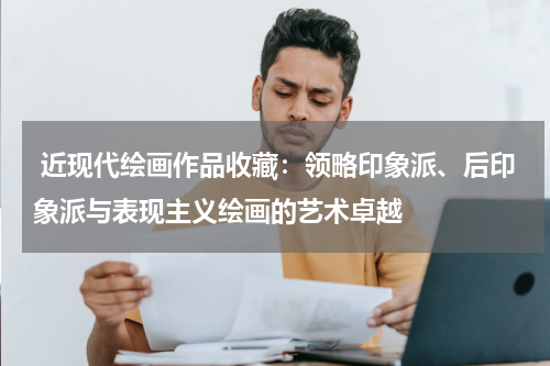  近现代绘画作品收藏：领略印象派、后印象派与表现主义绘画的艺术卓越