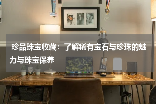  珍品珠宝收藏：了解稀有宝石与珍珠的魅力与珠宝保养