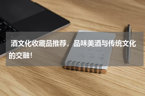  酒文化收藏品推荐，品味美酒与传统文化的交融！