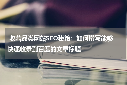  收藏品类网站SEO秘籍：如何撰写能够快速收录到百度的文章标题