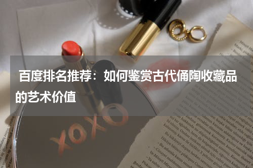  百度排名推荐：如何鉴赏古代俑陶收藏品的艺术价值