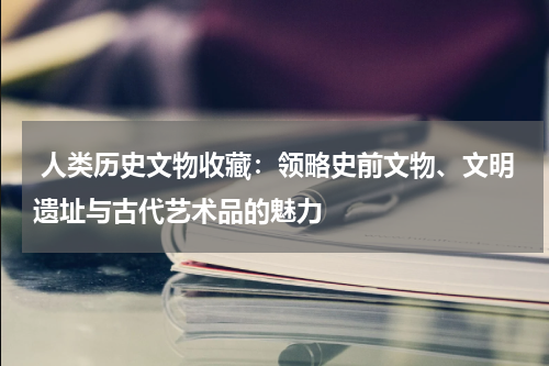  人类历史文物收藏：领略史前文物、文明遗址与古代艺术品的魅力